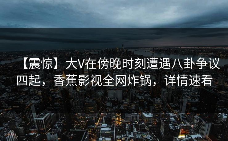 【震惊】大V在傍晚时刻遭遇八卦争议四起，香蕉影视全网炸锅，详情速看