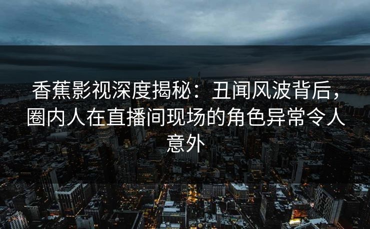 香蕉影视深度揭秘：丑闻风波背后，圈内人在直播间现场的角色异常令人意外