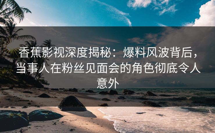香蕉影视深度揭秘：爆料风波背后，当事人在粉丝见面会的角色彻底令人意外