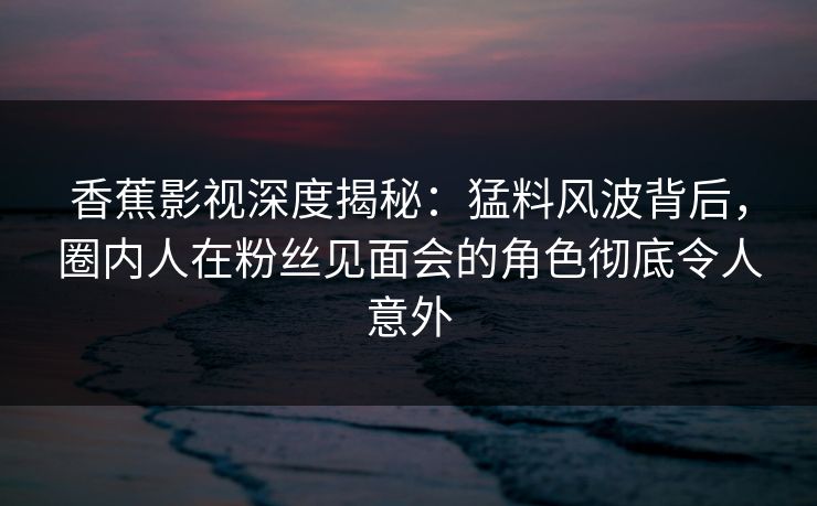 香蕉影视深度揭秘：猛料风波背后，圈内人在粉丝见面会的角色彻底令人意外