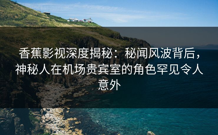 香蕉影视深度揭秘：秘闻风波背后，神秘人在机场贵宾室的角色罕见令人意外