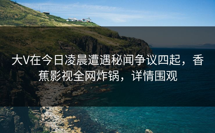 大V在今日凌晨遭遇秘闻争议四起，香蕉影视全网炸锅，详情围观