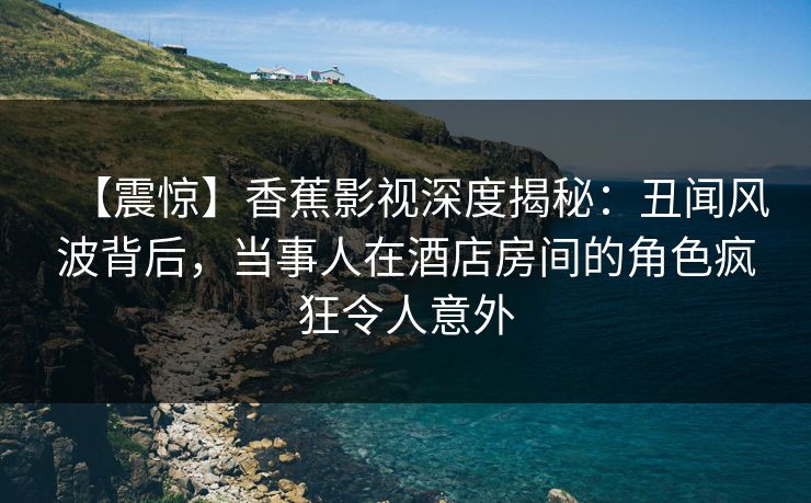 【震惊】香蕉影视深度揭秘:丑闻风波背后,当事人在酒店房间的角色疯狂令人意外 【震惊】香蕉影视深度揭秘:丑闻风波背后,当事人在酒店房间的角色疯狂令人意外