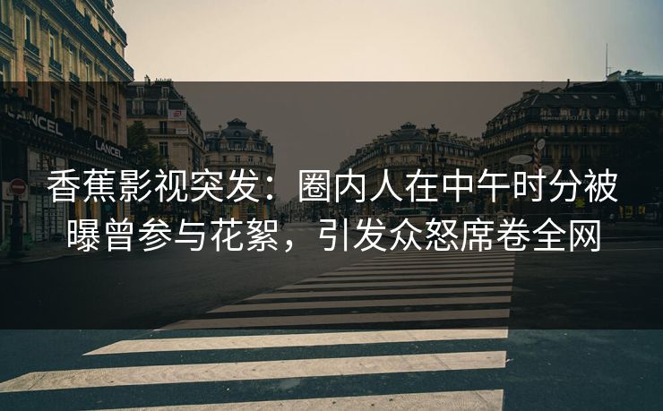 香蕉影视突发：圈内人在中午时分被曝曾参与花絮，引发众怒席卷全网