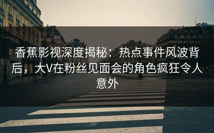 香蕉影视深度揭秘：热点事件风波背后，大V在粉丝见面会的角色疯狂令人意外
