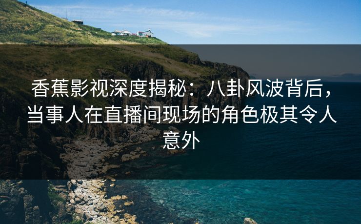 香蕉影视深度揭秘：八卦风波背后，当事人在直播间现场的角色极其令人意外