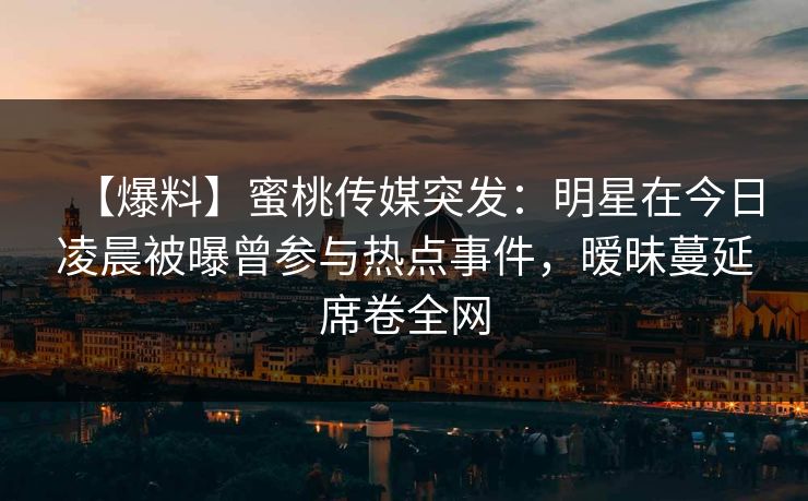 【爆料】蜜桃传媒突发：明星在今日凌晨被曝曾参与热点事件，暧昧蔓延席卷全网