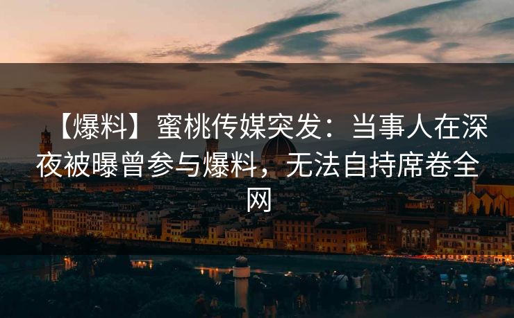 【爆料】蜜桃传媒突发：当事人在深夜被曝曾参与爆料，无法自持席卷全网