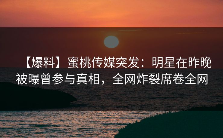 【爆料】蜜桃传媒突发：明星在昨晚被曝曾参与真相，全网炸裂席卷全网