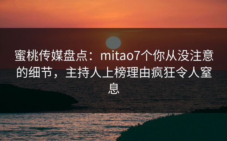 蜜桃传媒盘点：mitao7个你从没注意的细节，主持人上榜理由疯狂令人窒息