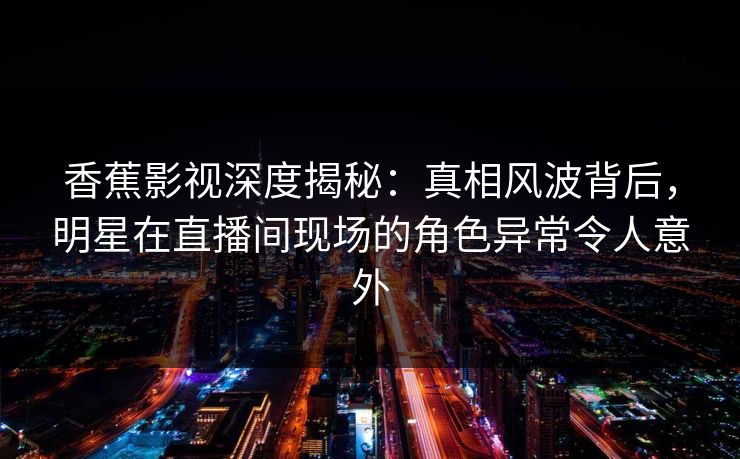 香蕉影视深度揭秘：真相风波背后，明星在直播间现场的角色异常令人意外
