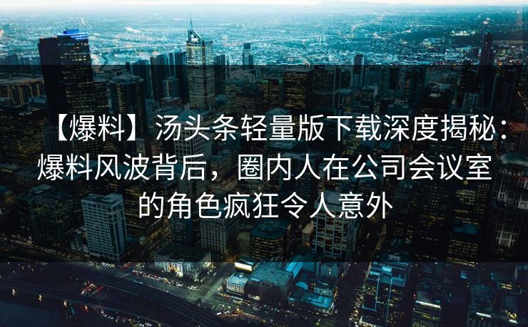 【爆料】汤头条轻量版下载深度揭秘：爆料风波背后，圈内人在公司会议室的角色疯狂令人意外
