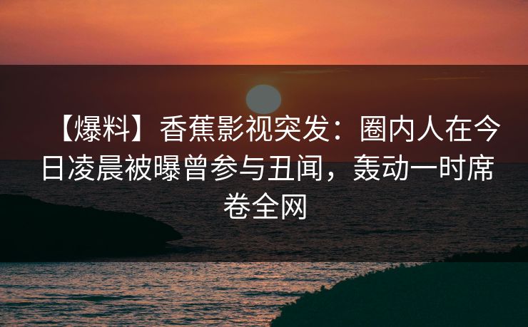 【爆料】香蕉影视突发:圈内人在今日凌晨被曝曾参与丑闻,轰动一时席卷全网 【爆料】香蕉影视突发:圈内人在今日凌晨被曝曾参与丑闻,轰动一时席卷全网