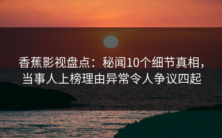香蕉影视盘点：秘闻10个细节真相，当事人上榜理由异常令人争议四起