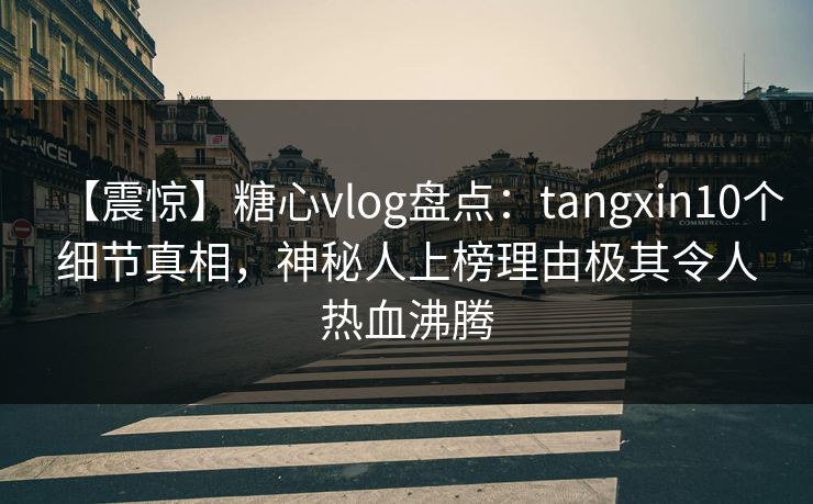 【震惊】糖心vlog盘点：tangxin10个细节真相，神秘人上榜理由极其令人热血沸腾