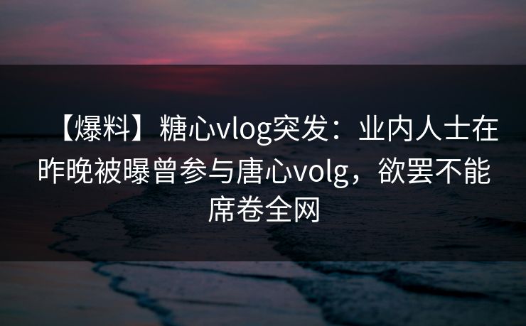 【爆料】糖心vlog突发:业内人士在昨晚被曝曾参与唐心volg,欲罢不能席卷全网 【爆料】糖心vlog突发:业内人士在昨晚被曝曾参与唐心volg,欲罢不能席卷全网