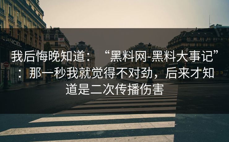 我后悔晚知道：“黑料网-黑料大事记”：那一秒我就觉得不对劲，后来才知道是二次传播伤害