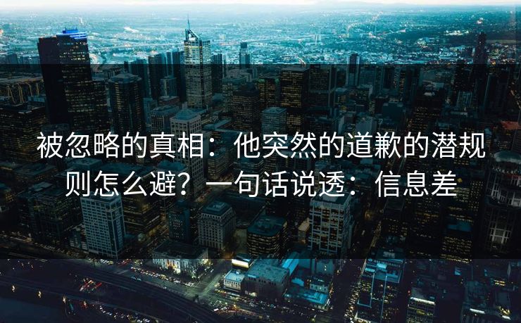 被忽略的真相:他突然的道歉的潜规则怎么避?一句话说透:信息差 被忽略的真相:他突然的道歉的潜规则怎么避?一句话说透:信息差
