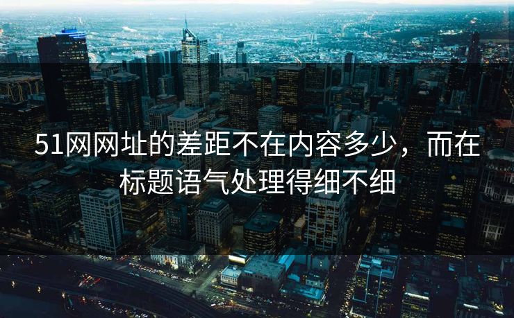 51网网址的差距不在内容多少,而在标题语气处理得细不细 51网网址的差距不在内容多少,而在标题语气处理得细不细