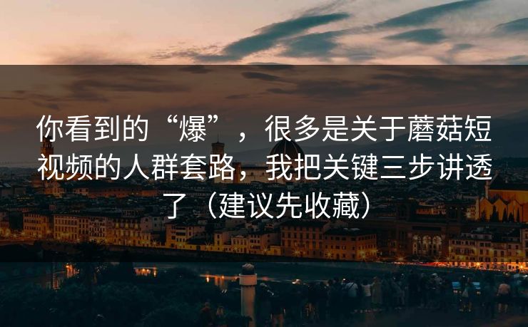 你看到的“爆”，很多是关于蘑菇短视频的人群套路，我把关键三步讲透了（建议先收藏）