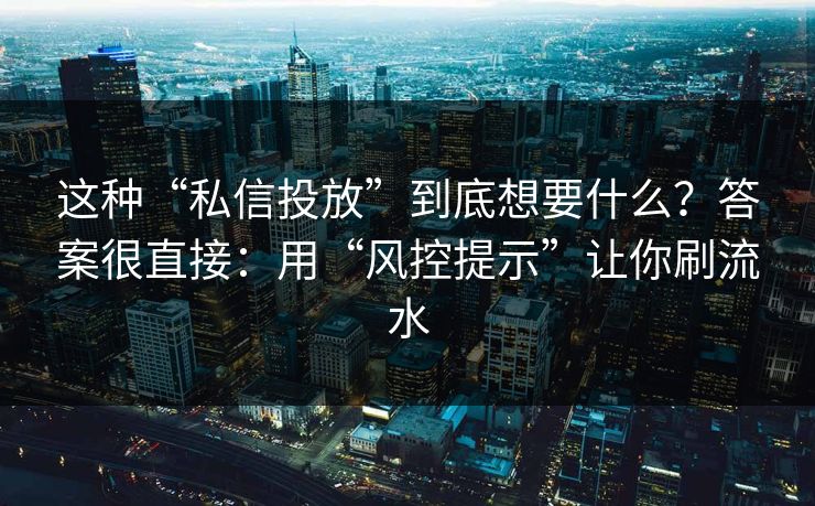 这种“私信投放”到底想要什么?答案很直接:用“风控提示”让你刷流水 这种“私信投放”到底想要什么?答案很直接:用“风控提示”让你刷流水