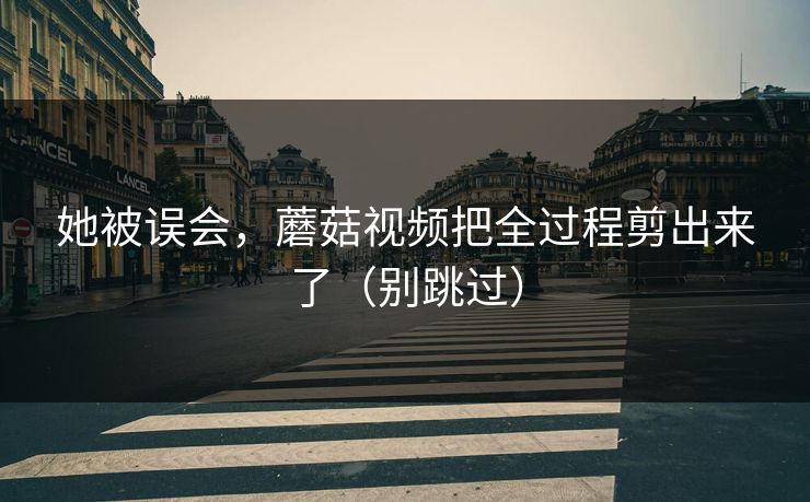 她被误会，蘑菇视频把全过程剪出来了（别跳过）