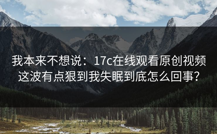 我本来不想说：17c在线观看原创视频这波有点狠到我失眠到底怎么回事？