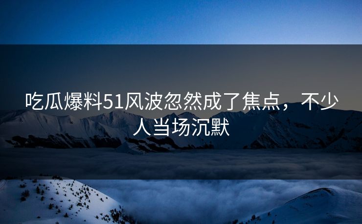 吃瓜爆料51风波忽然成了焦点，不少人当场沉默